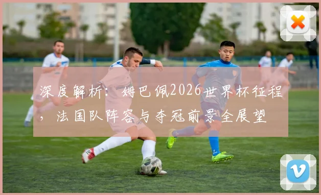 深度解析:姆巴佩2026世界杯征程,法国队阵容与夺冠前景全展望
