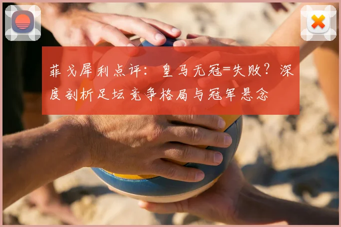 菲戈犀利点评：皇马无冠=失败？深度剖析足坛竞争格局与冠军悬念