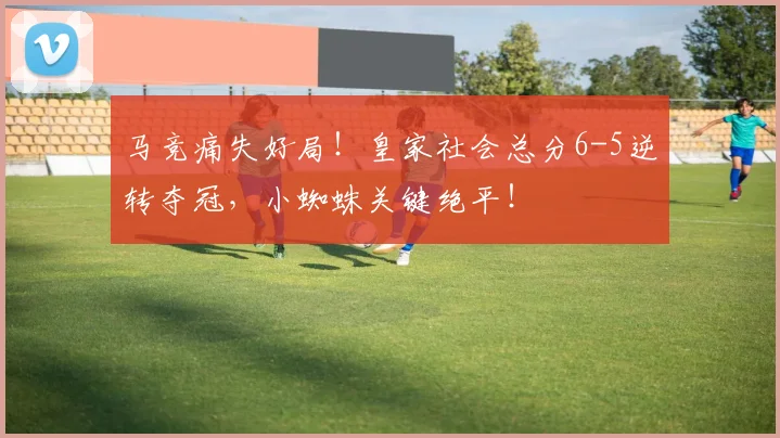 马竞痛失好局！皇家社会总分6-5逆转夺冠，小蜘蛛关键绝平！
