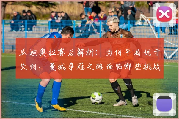 瓜迪奥拉赛后解析：为何平局优于失利，曼城争冠之路面临哪些挑战？