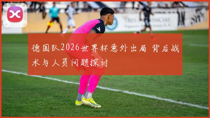 德国队2026世界杯意外出局 背后战术与人员问题探讨