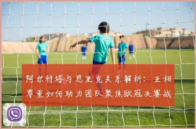 阿尔特塔与恩里克关系解析：互相尊重如何助力团队聚焦欧冠决赛战术
