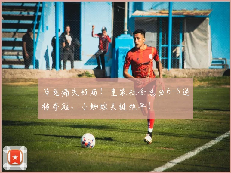 马竞痛失好局！皇家社会总分6-5逆转夺冠，小蜘蛛关键绝平！