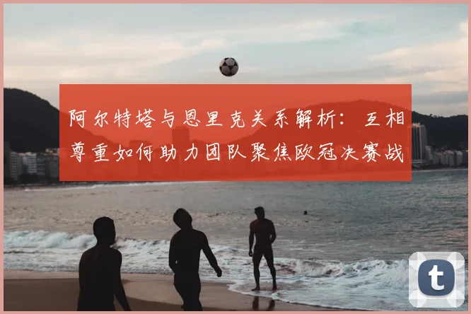 阿尔特塔与恩里克关系解析：互相尊重如何助力团队聚焦欧冠决赛战术