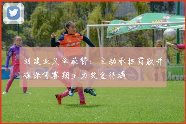 刘建业义举获赞，主动承担罚款并确保停赛期主力奖金待遇