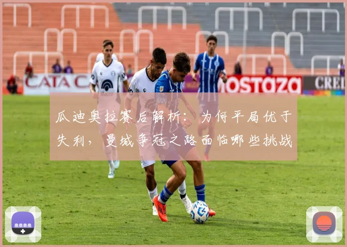 瓜迪奥拉赛后解析:为何平局优于失利,曼城争冠之路面临哪些挑战?